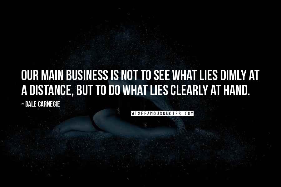 Dale Carnegie Quotes: Our main business is not to see what lies dimly at a distance, but to do what lies clearly at hand.