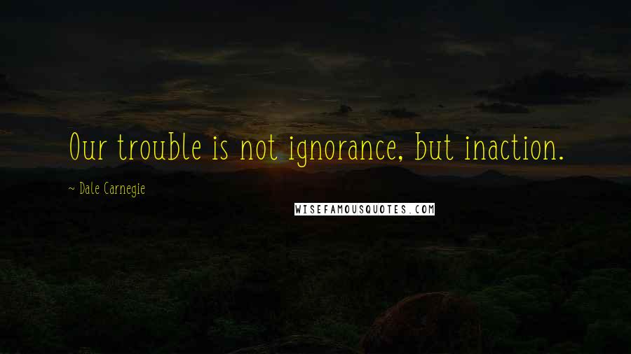Dale Carnegie Quotes: Our trouble is not ignorance, but inaction.
