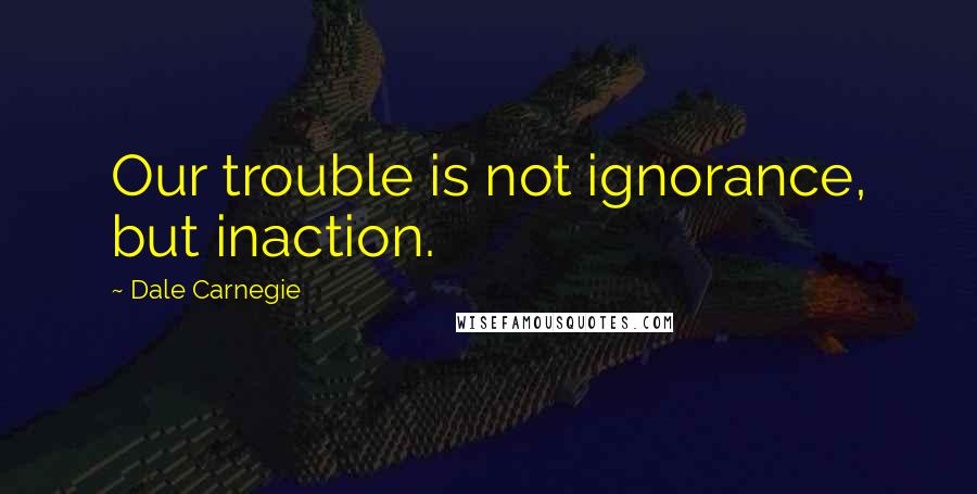 Dale Carnegie Quotes: Our trouble is not ignorance, but inaction.