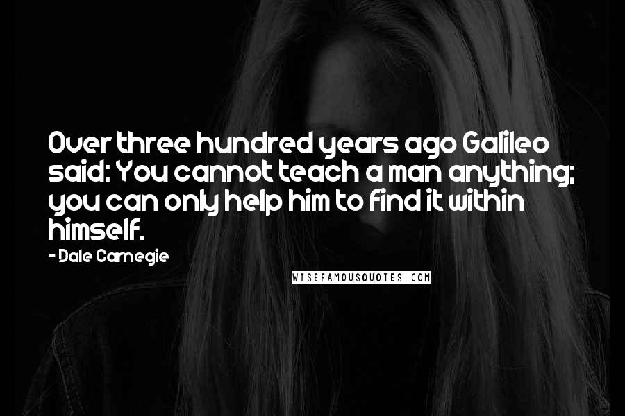 Dale Carnegie Quotes: Over three hundred years ago Galileo said: You cannot teach a man anything; you can only help him to find it within himself.