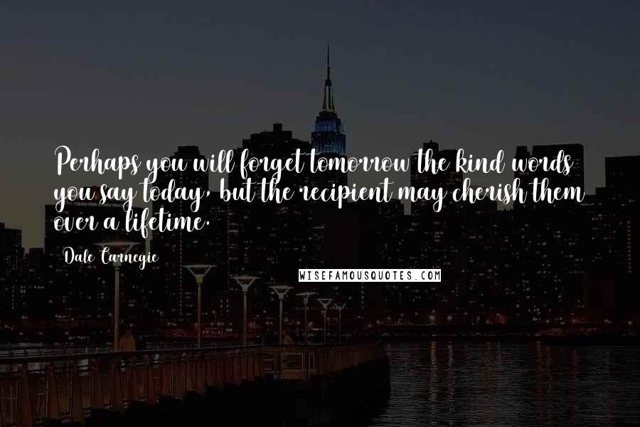 Dale Carnegie Quotes: Perhaps you will forget tomorrow the kind words you say today, but the recipient may cherish them over a lifetime.