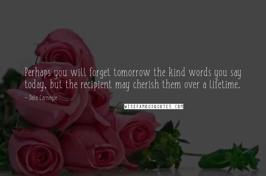 Dale Carnegie Quotes: Perhaps you will forget tomorrow the kind words you say today, but the recipient may cherish them over a lifetime.