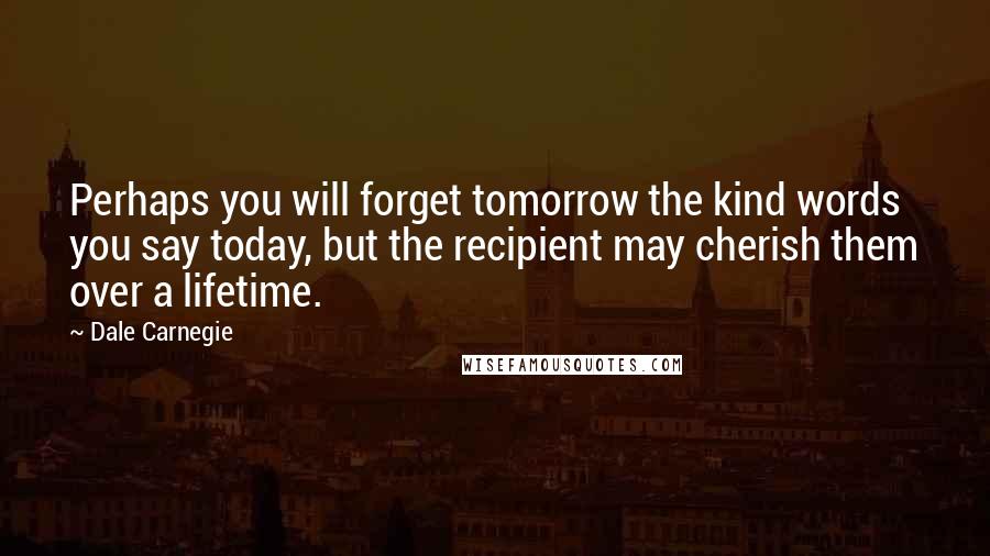 Dale Carnegie Quotes: Perhaps you will forget tomorrow the kind words you say today, but the recipient may cherish them over a lifetime.