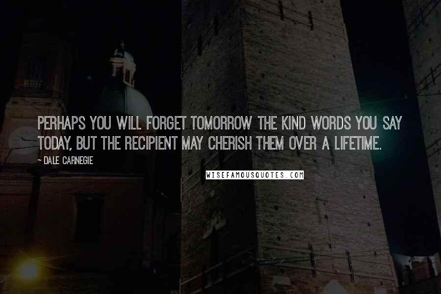 Dale Carnegie Quotes: Perhaps you will forget tomorrow the kind words you say today, but the recipient may cherish them over a lifetime.
