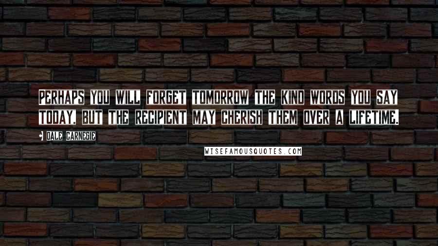 Dale Carnegie Quotes: Perhaps you will forget tomorrow the kind words you say today, but the recipient may cherish them over a lifetime.