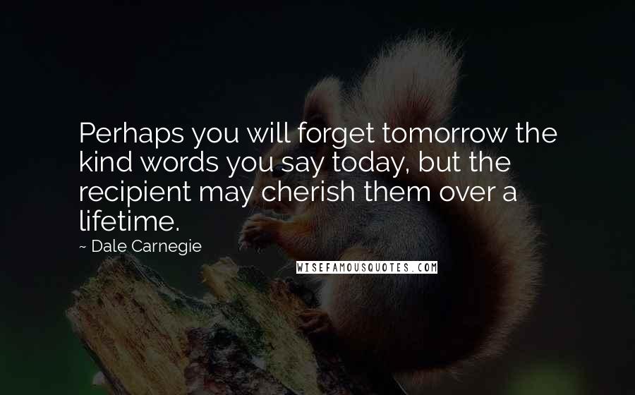 Dale Carnegie Quotes: Perhaps you will forget tomorrow the kind words you say today, but the recipient may cherish them over a lifetime.