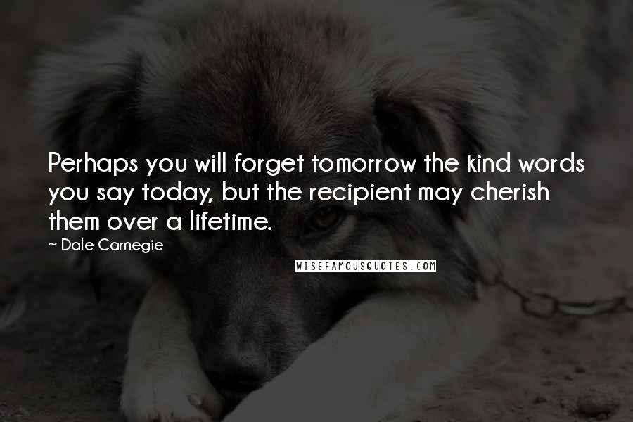 Dale Carnegie Quotes: Perhaps you will forget tomorrow the kind words you say today, but the recipient may cherish them over a lifetime.