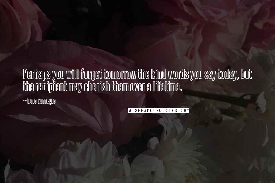 Dale Carnegie Quotes: Perhaps you will forget tomorrow the kind words you say today, but the recipient may cherish them over a lifetime.