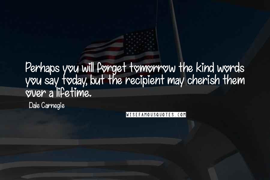 Dale Carnegie Quotes: Perhaps you will forget tomorrow the kind words you say today, but the recipient may cherish them over a lifetime.