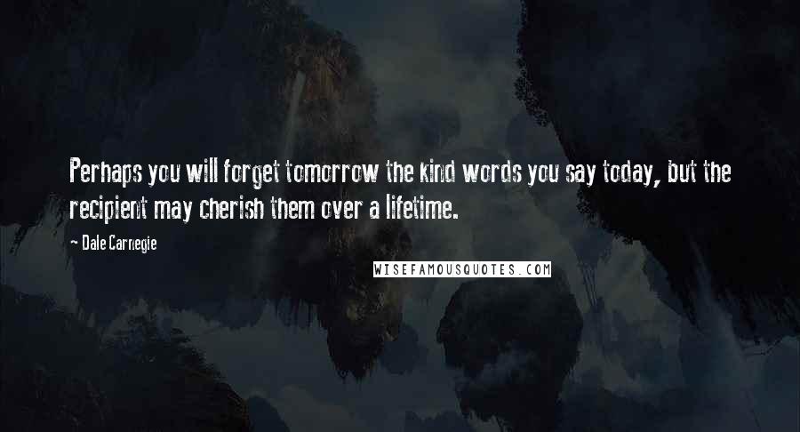 Dale Carnegie Quotes: Perhaps you will forget tomorrow the kind words you say today, but the recipient may cherish them over a lifetime.