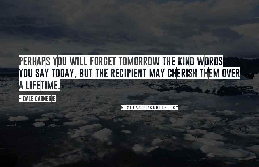 Dale Carnegie Quotes: Perhaps you will forget tomorrow the kind words you say today, but the recipient may cherish them over a lifetime.