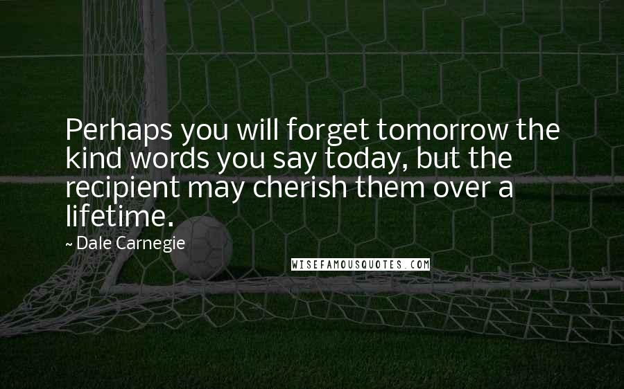 Dale Carnegie Quotes: Perhaps you will forget tomorrow the kind words you say today, but the recipient may cherish them over a lifetime.