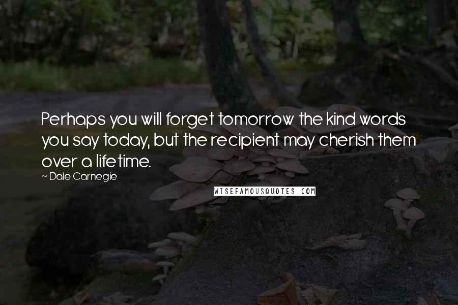 Dale Carnegie Quotes: Perhaps you will forget tomorrow the kind words you say today, but the recipient may cherish them over a lifetime.
