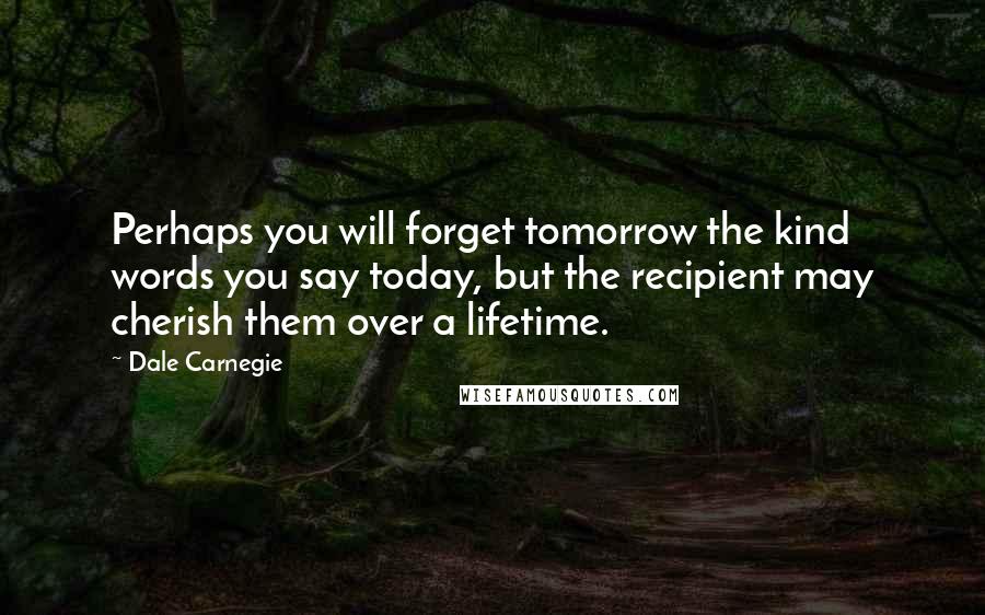 Dale Carnegie Quotes: Perhaps you will forget tomorrow the kind words you say today, but the recipient may cherish them over a lifetime.