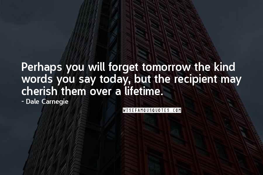 Dale Carnegie Quotes: Perhaps you will forget tomorrow the kind words you say today, but the recipient may cherish them over a lifetime.