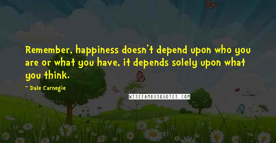 Dale Carnegie Quotes: Remember, happiness doesn't depend upon who you are or what you have, it depends solely upon what you think.