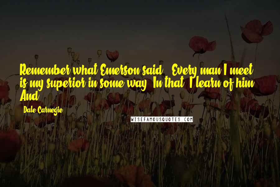 Dale Carnegie Quotes: Remember what Emerson said: "Every man I meet is my superior in some way. In that, I learn of him." And