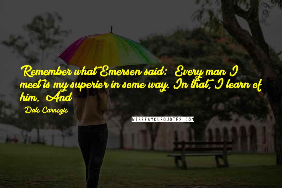 Dale Carnegie Quotes: Remember what Emerson said: "Every man I meet is my superior in some way. In that, I learn of him." And