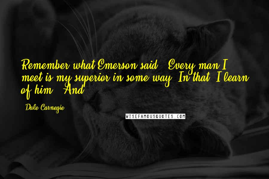 Dale Carnegie Quotes: Remember what Emerson said: "Every man I meet is my superior in some way. In that, I learn of him." And