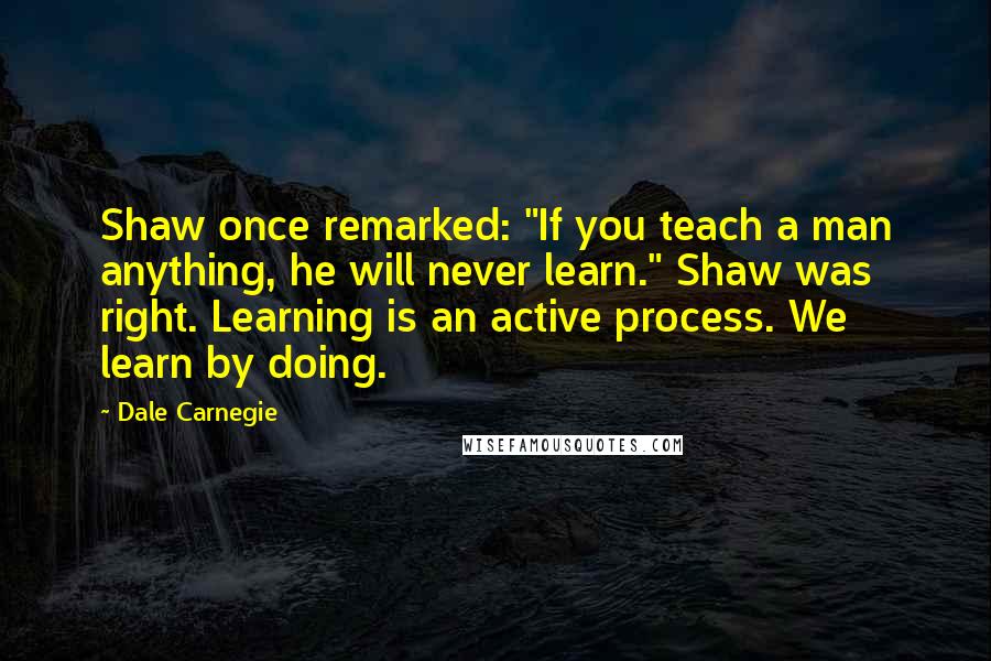 Dale Carnegie Quotes: Shaw once remarked: "If you teach a man anything, he will never learn." Shaw was right. Learning is an active process. We learn by doing.