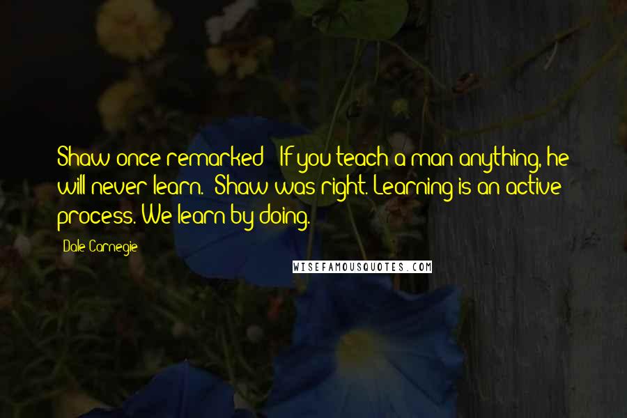 Dale Carnegie Quotes: Shaw once remarked: "If you teach a man anything, he will never learn." Shaw was right. Learning is an active process. We learn by doing.