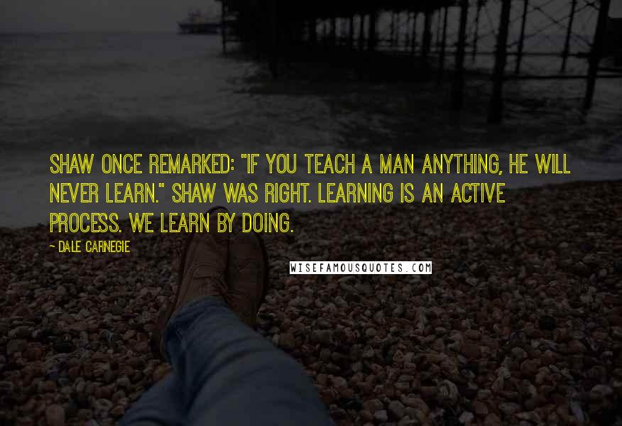 Dale Carnegie Quotes: Shaw once remarked: "If you teach a man anything, he will never learn." Shaw was right. Learning is an active process. We learn by doing.
