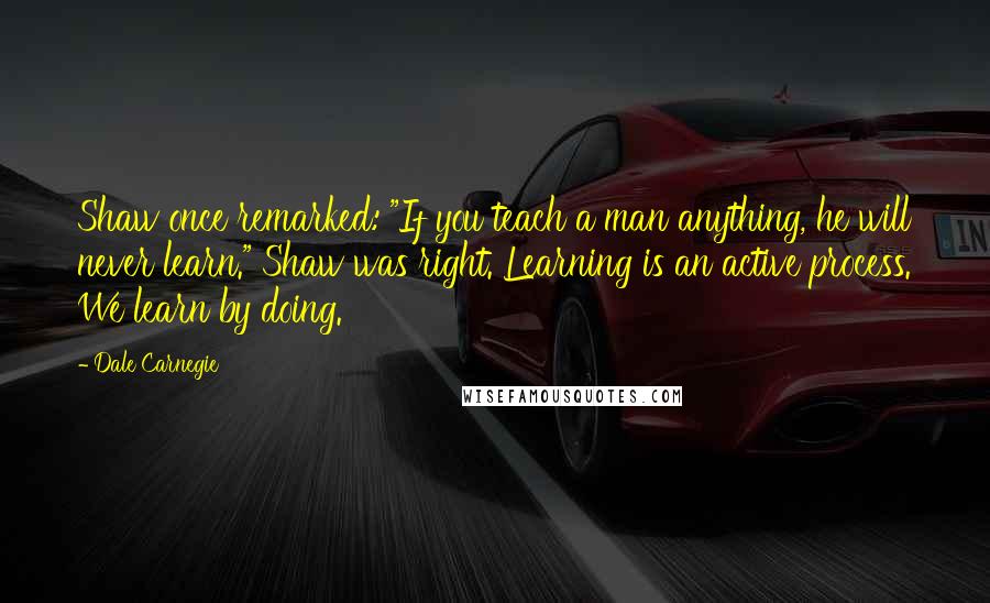 Dale Carnegie Quotes: Shaw once remarked: "If you teach a man anything, he will never learn." Shaw was right. Learning is an active process. We learn by doing.