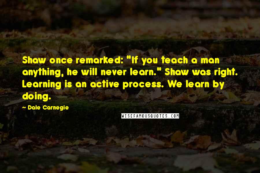 Dale Carnegie Quotes: Shaw once remarked: "If you teach a man anything, he will never learn." Shaw was right. Learning is an active process. We learn by doing.