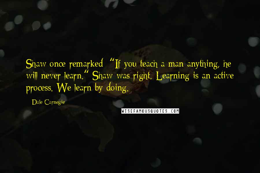 Dale Carnegie Quotes: Shaw once remarked: "If you teach a man anything, he will never learn." Shaw was right. Learning is an active process. We learn by doing.