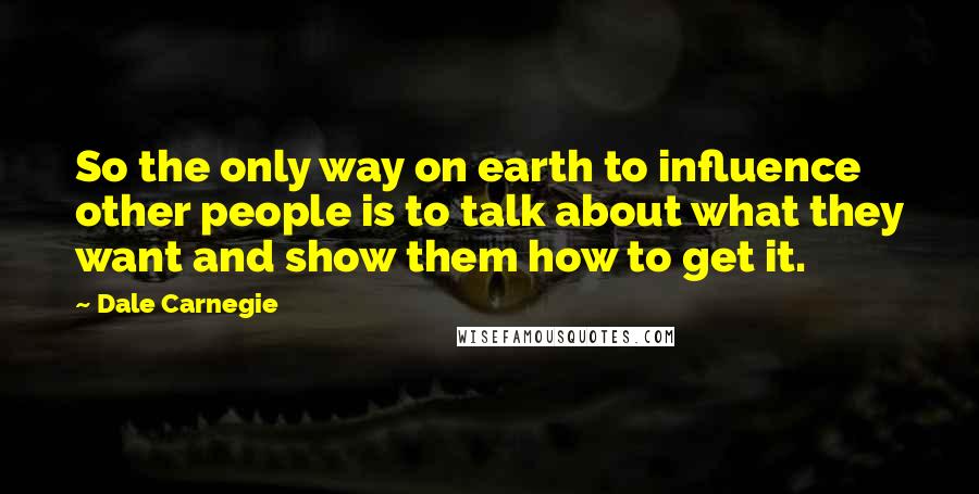 Dale Carnegie Quotes: So the only way on earth to influence other people is to talk about what they want and show them how to get it.