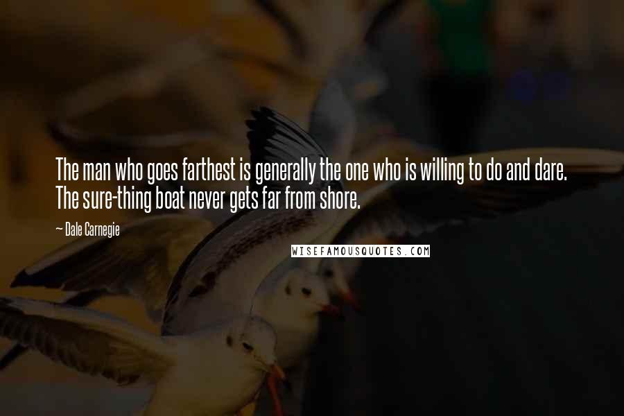 Dale Carnegie Quotes: The man who goes farthest is generally the one who is willing to do and dare. The sure-thing boat never gets far from shore.