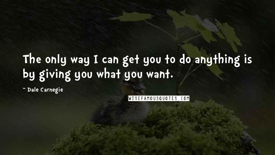 Dale Carnegie Quotes: The only way I can get you to do anything is by giving you what you want.