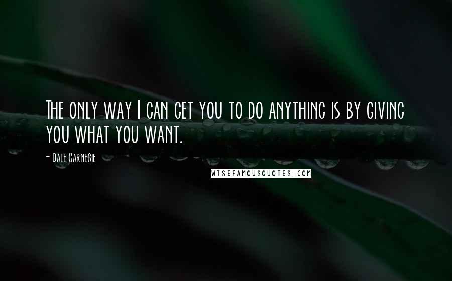 Dale Carnegie Quotes: The only way I can get you to do anything is by giving you what you want.