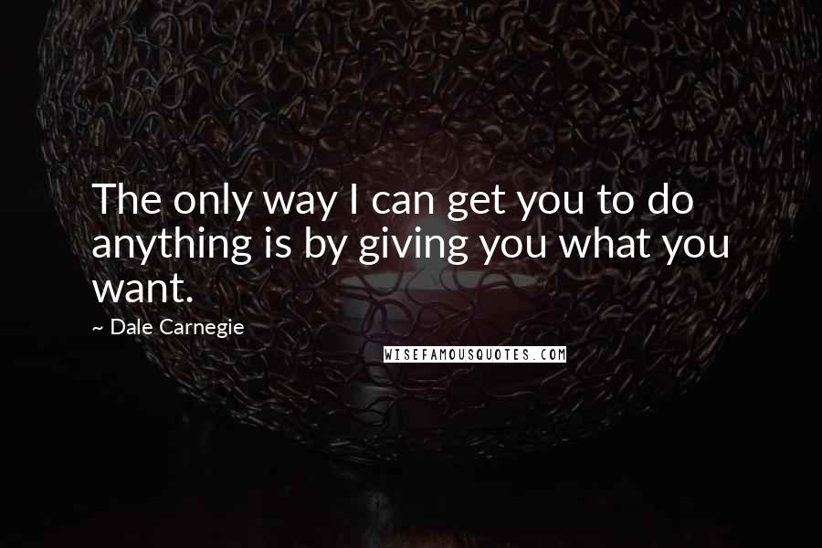 Dale Carnegie Quotes: The only way I can get you to do anything is by giving you what you want.