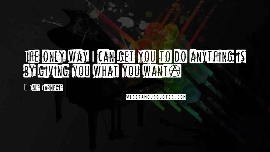 Dale Carnegie Quotes: The only way I can get you to do anything is by giving you what you want.