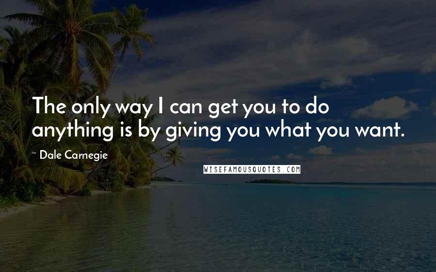 Dale Carnegie Quotes: The only way I can get you to do anything is by giving you what you want.