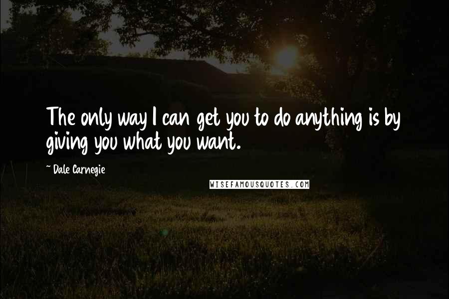 Dale Carnegie Quotes: The only way I can get you to do anything is by giving you what you want.