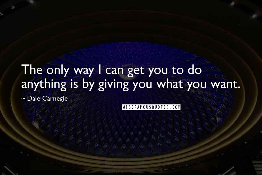 Dale Carnegie Quotes: The only way I can get you to do anything is by giving you what you want.