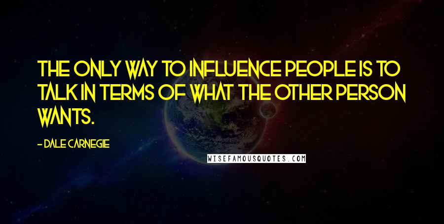Dale Carnegie Quotes: The only way to influence people is to talk in terms of what the other person wants.