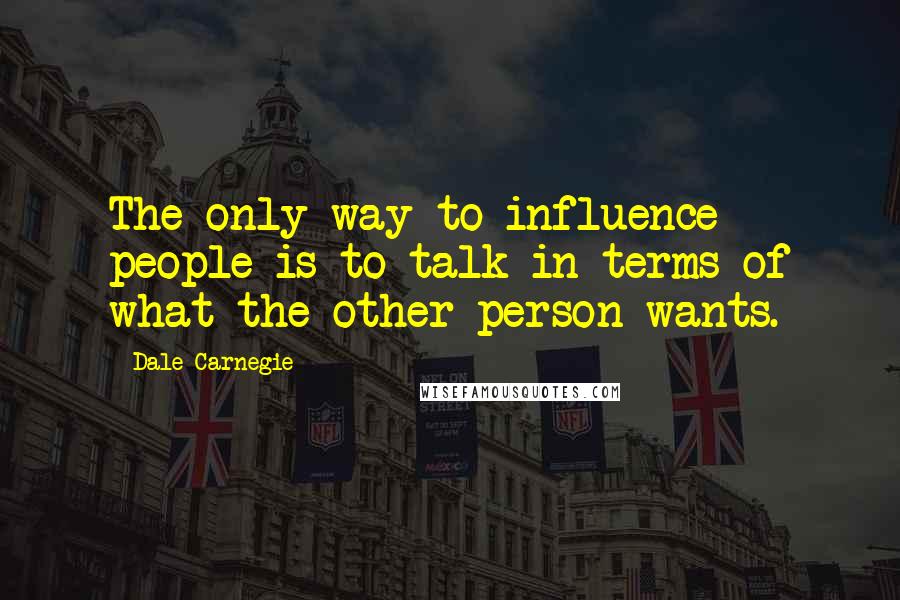 Dale Carnegie Quotes: The only way to influence people is to talk in terms of what the other person wants.