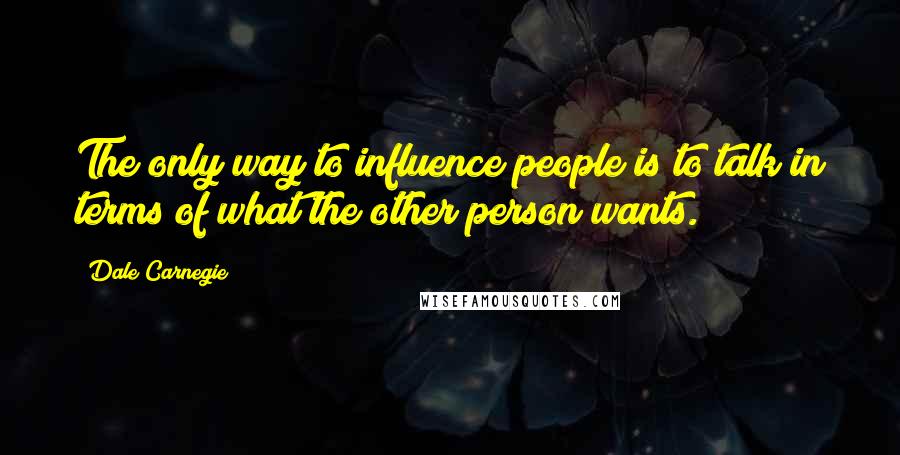 Dale Carnegie Quotes: The only way to influence people is to talk in terms of what the other person wants.