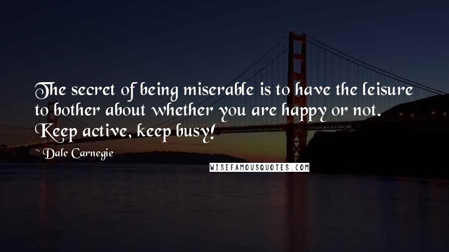 Dale Carnegie Quotes: The secret of being miserable is to have the leisure to bother about whether you are happy or not. Keep active, keep busy!