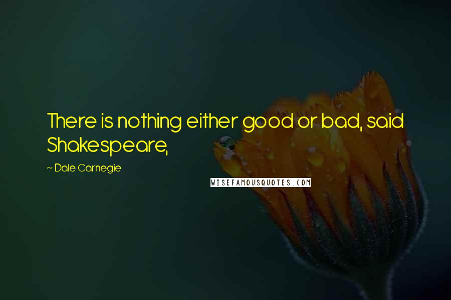 Dale Carnegie Quotes: There is nothing either good or bad, said Shakespeare,