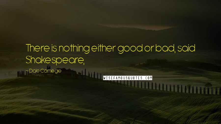 Dale Carnegie Quotes: There is nothing either good or bad, said Shakespeare,