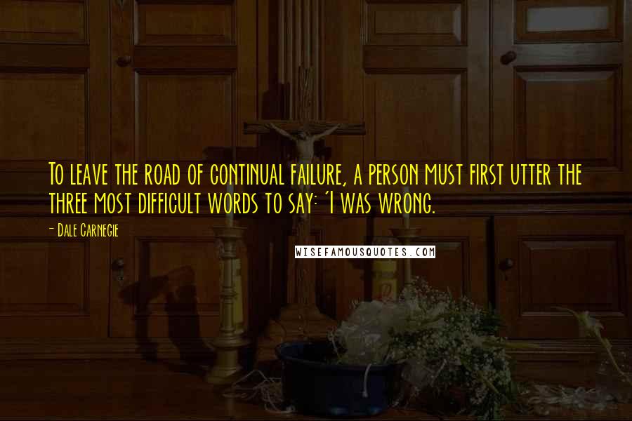 Dale Carnegie Quotes: To leave the road of continual failure, a person must first utter the three most difficult words to say: 'I was wrong.