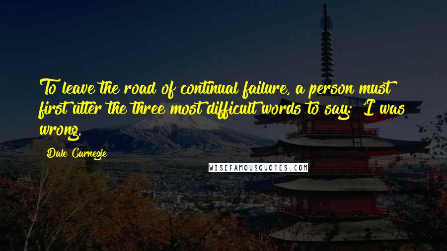 Dale Carnegie Quotes: To leave the road of continual failure, a person must first utter the three most difficult words to say: 'I was wrong.