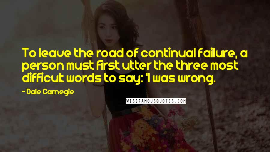 Dale Carnegie Quotes: To leave the road of continual failure, a person must first utter the three most difficult words to say: 'I was wrong.