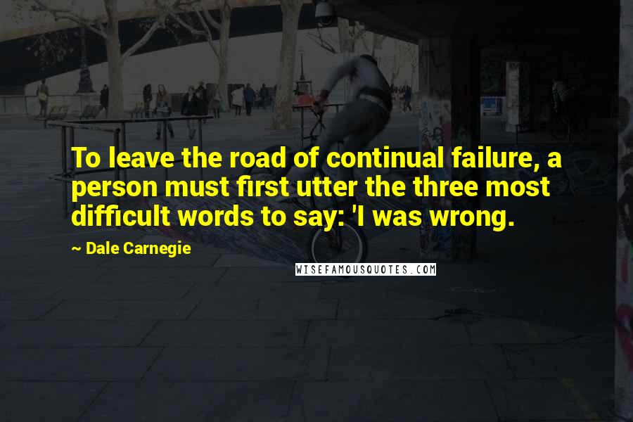 Dale Carnegie Quotes: To leave the road of continual failure, a person must first utter the three most difficult words to say: 'I was wrong.