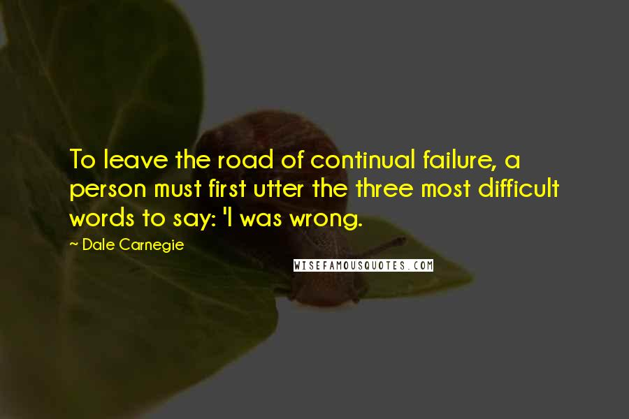 Dale Carnegie Quotes: To leave the road of continual failure, a person must first utter the three most difficult words to say: 'I was wrong.