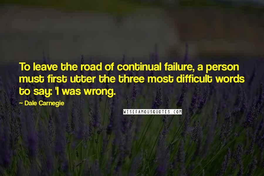 Dale Carnegie Quotes: To leave the road of continual failure, a person must first utter the three most difficult words to say: 'I was wrong.